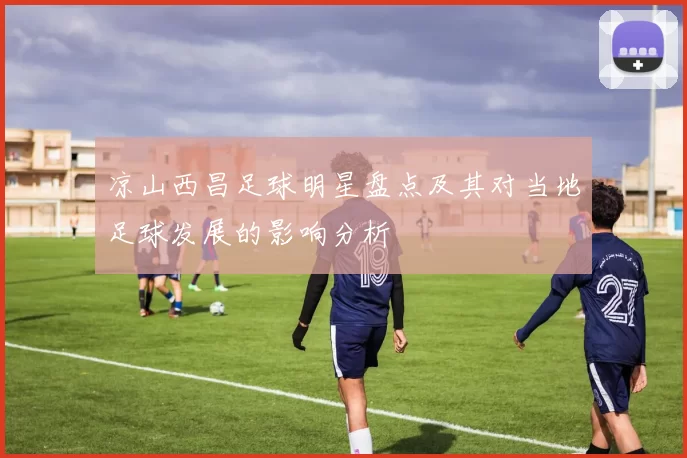 凉山西昌足球明星盘点及其对当地足球发展的影响分析