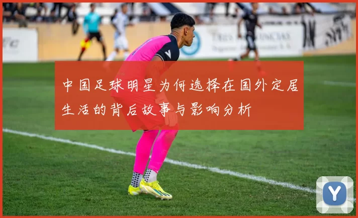 中国足球明星为何选择在国外定居生活的背后故事与影响分析
