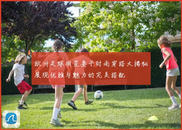 欧洲足球明星妻子时尚穿搭大揭秘展现优雅与魅力的完美搭配