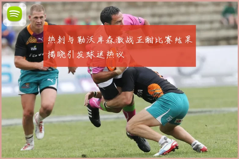 热刺与勒沃库森激战正酣比赛结果揭晓引发球迷热议