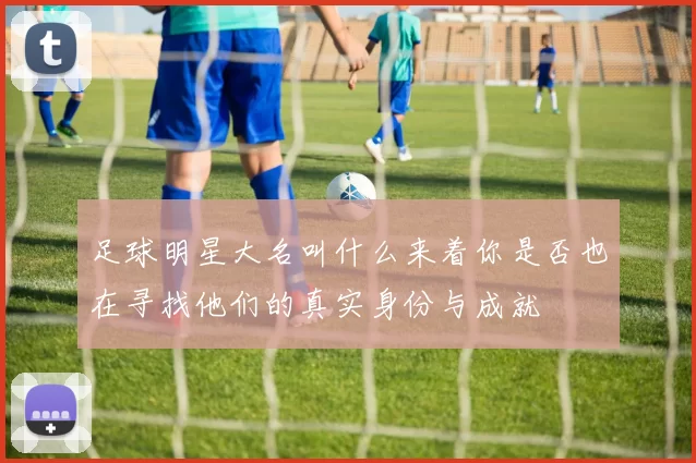 足球明星大名叫什么来着你是否也在寻找他们的真实身份与成就