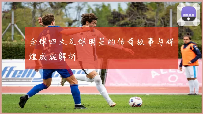 全球四大足球明星的传奇故事与辉煌成就解析