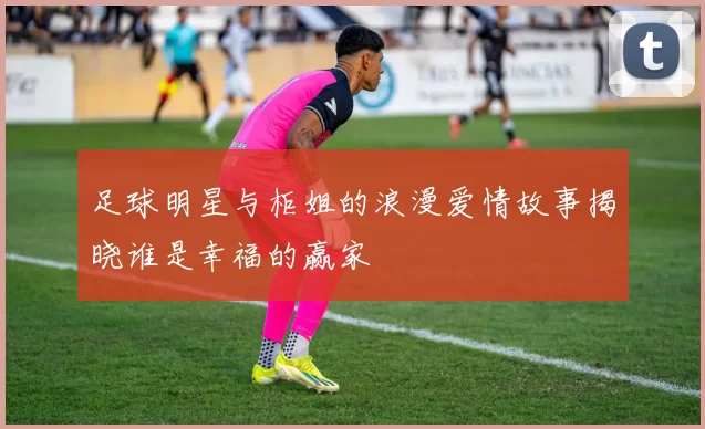 足球明星与柜姐的浪漫爱情故事揭晓谁是幸福的赢家