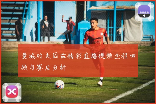 曼城对美因兹精彩直播视频全程回顾与赛后分析