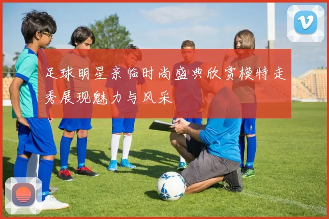 足球明星亲临时尚盛典欣赏模特走秀展现魅力与风采