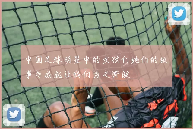 中国足球明星中的女孩们她们的故事与成就让我们为之骄傲