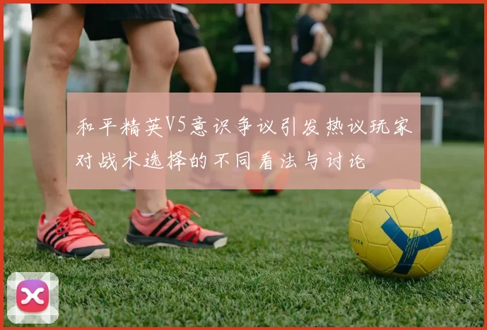 和平精英V5意识争议引发热议玩家对战术选择的不同看法与讨论