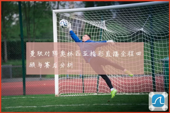 曼联对阵奥林匹亚精彩直播全程回顾与赛后分析