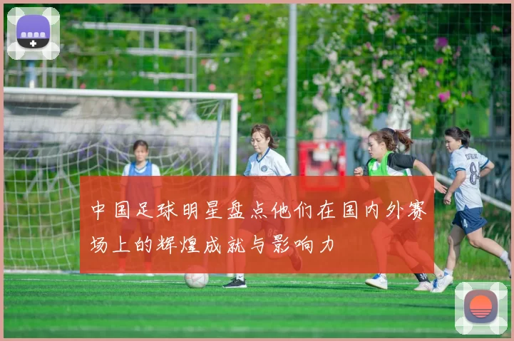 中国足球明星盘点他们在国内外赛场上的辉煌成就与影响力