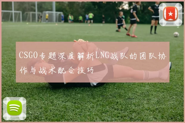 CSGO专题深度解析LNG战队的团队协作与战术配合技巧