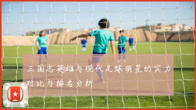 三国志英雄与现代足球明星的实力对比与排名分析