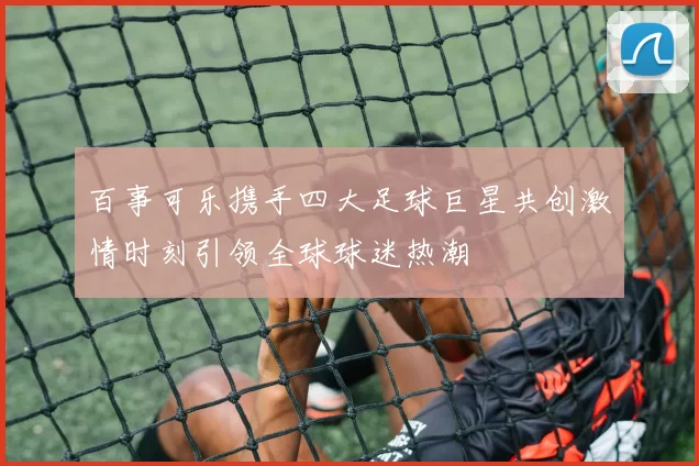 百事可乐携手四大足球巨星共创激情时刻引领全球球迷热潮