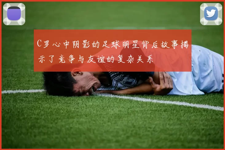 C罗心中阴影的足球明星背后故事揭示了竞争与友谊的复杂关系