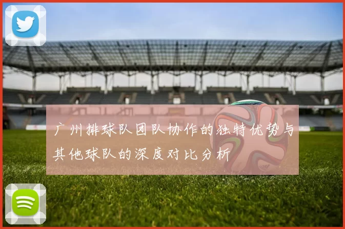 广州排球队团队协作的独特优势与其他球队的深度对比分析