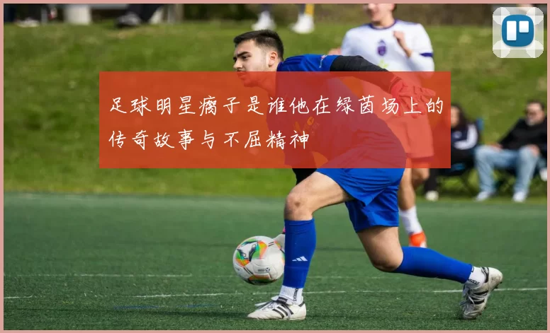 足球明星瘸子是谁他在绿茵场上的传奇故事与不屈精神