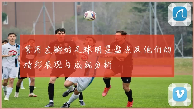 常用左脚的足球明星盘点及他们的精彩表现与成就分析