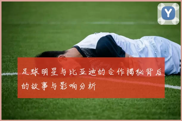 足球明星与比亚迪的合作揭秘背后的故事与影响分析