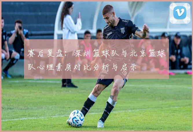 赛后复盘：深圳篮球队与北京篮球队心理素质对比分析与启示