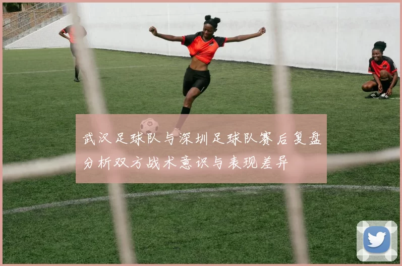 武汉足球队与深圳足球队赛后复盘分析双方战术意识与表现差异