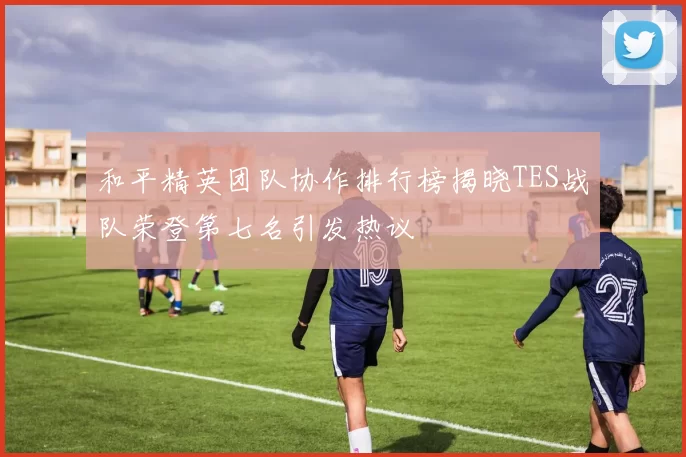 和平精英团队协作排行榜揭晓TES战队荣登第七名引发热议