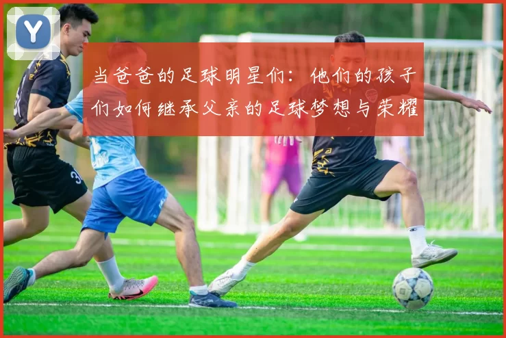 当爸爸的足球明星们：他们的孩子们如何继承父亲的足球梦想与荣耀