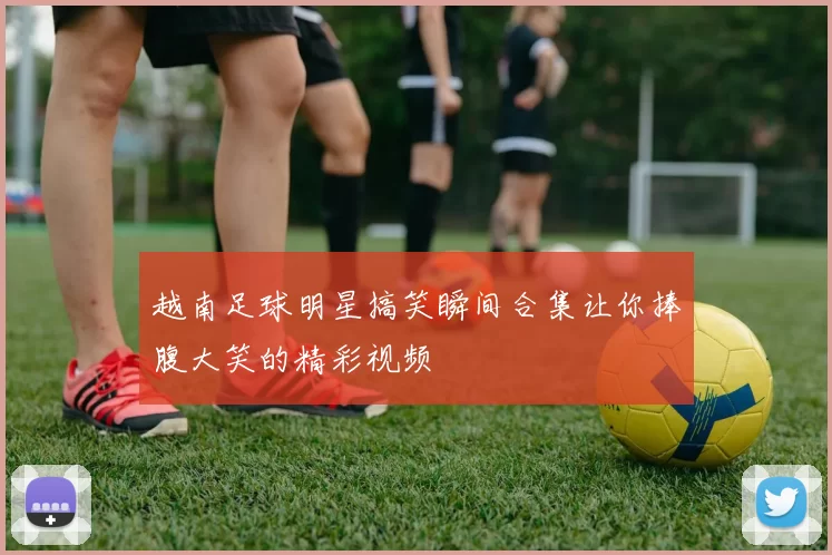 越南足球明星搞笑瞬间合集让你捧腹大笑的精彩视频