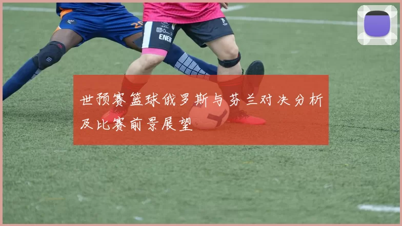 世预赛篮球俄罗斯与芬兰对决分析及比赛前景展望