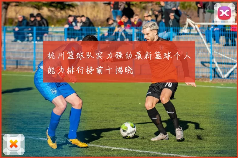 杭州篮球队实力强劲最新篮球个人能力排行榜前十揭晓
