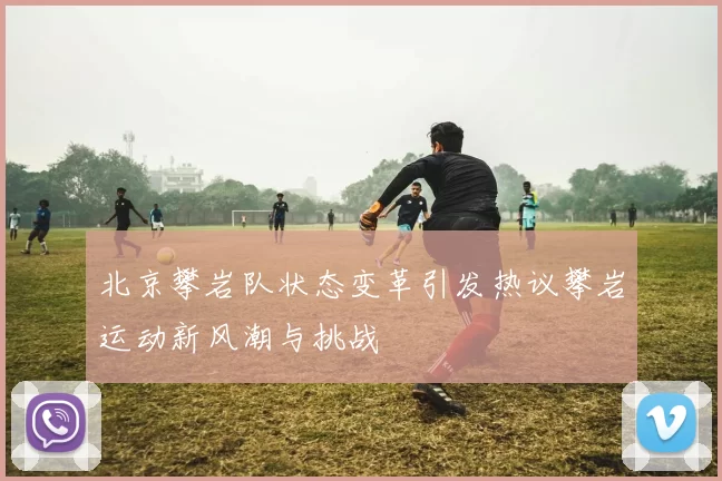 北京攀岩队状态变革引发热议攀岩运动新风潮与挑战