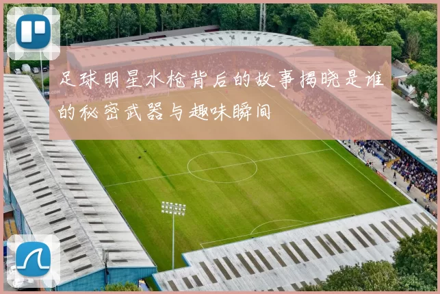 足球明星水枪背后的故事揭晓是谁的秘密武器与趣味瞬间