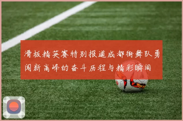 滑板精英赛特别报道成都街舞队勇闯新高峰的奋斗历程与精彩瞬间